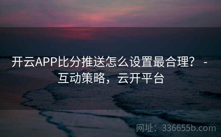 开云APP比分推送怎么设置最合理？ - 互动策略，云开平台