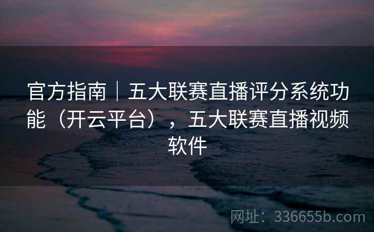 官方指南｜五大联赛直播评分系统功能（开云平台），五大联赛直播视频软件
