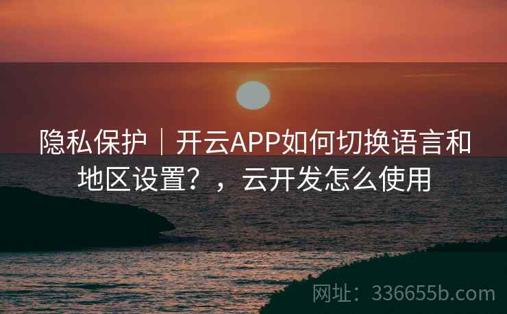 隐私保护｜开云APP如何切换语言和地区设置？，云开发怎么使用  第1张