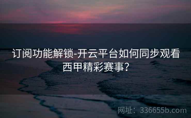 订阅功能解锁-开云平台如何同步观看西甲精彩赛事？  第2张