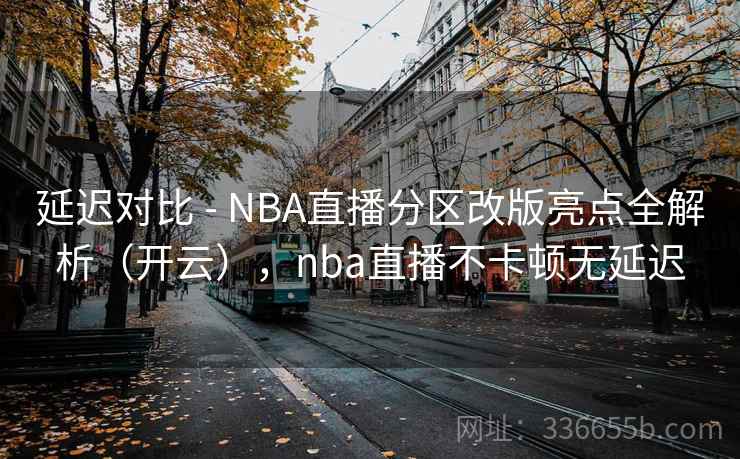 延迟对比 - NBA直播分区改版亮点全解析（开云），nba直播不卡顿无延迟