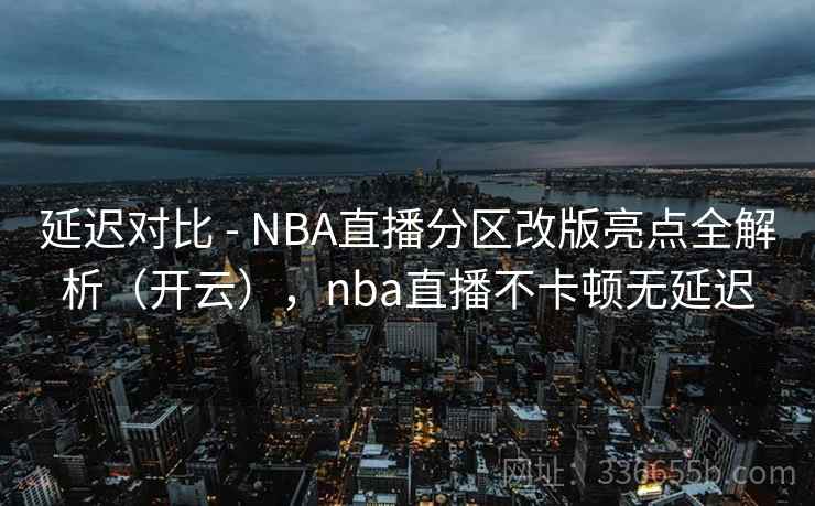 延迟对比 - NBA直播分区改版亮点全解析（开云），nba直播不卡顿无延迟