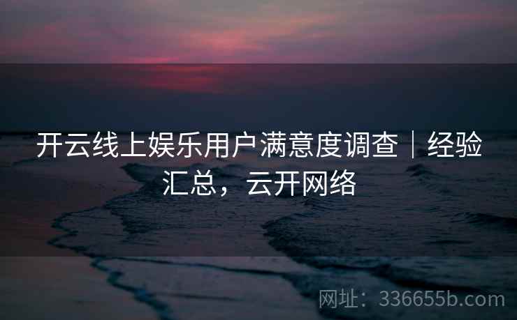 开云线上娱乐用户满意度调查｜经验汇总，云开网络