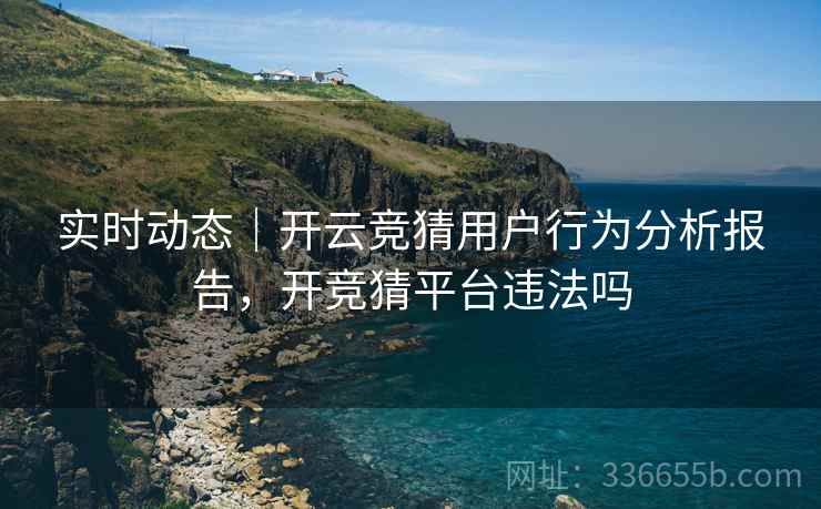 实时动态｜开云竞猜用户行为分析报告，开竞猜平台违法吗  第2张