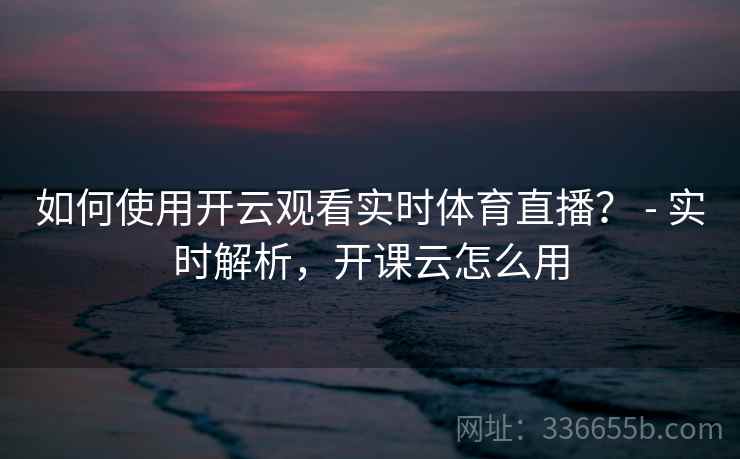 如何使用开云观看实时体育直播？ - 实时解析，开课云怎么用