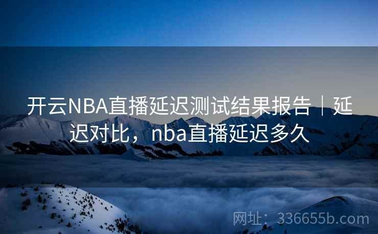 开云NBA直播延迟测试结果报告｜延迟对比，nba直播延迟多久